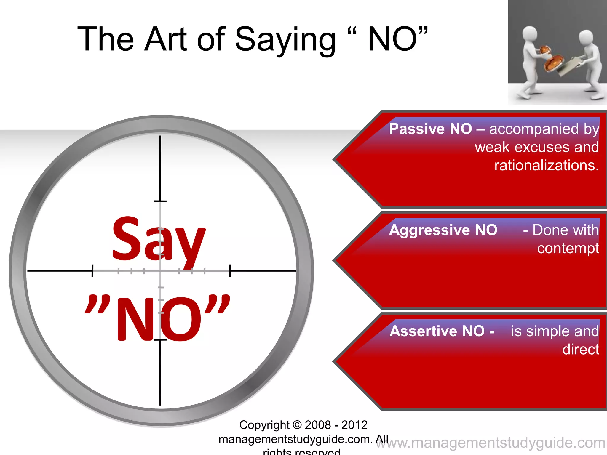 www.managementstudyguide.com
The Art of Saying “ NO”
Say
”NO”
Passive NO – accompanied by
weak excuses and
rationalizations.
Aggressive NO - Done with
contempt
Assertive NO - is simple and
direct
Copyright © 2008 - 2012
managementstudyguide.com. All
 
