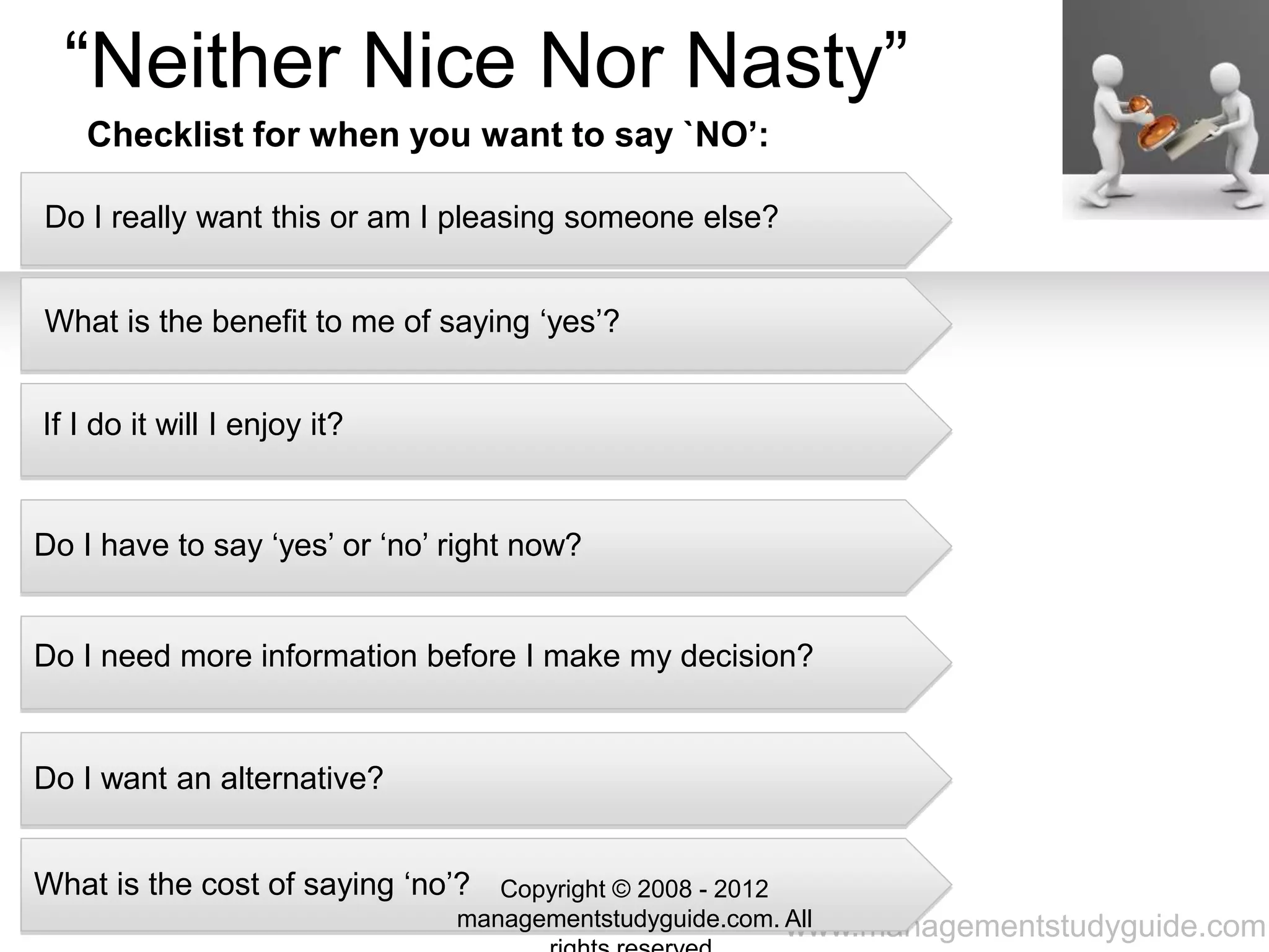 www.managementstudyguide.com
“Neither Nice Nor Nasty”
Do I really want this or am I pleasing someone else?
What is the benefit to me of saying ‘yes’?
If I do it will I enjoy it?
Do I have to say ‘yes’ or ‘no’ right now?
Do I need more information before I make my decision?
Do I want an alternative?
What is the cost of saying ‘no’?
Checklist for when you want to say `NO’:
Copyright © 2008 - 2012
managementstudyguide.com. All
 