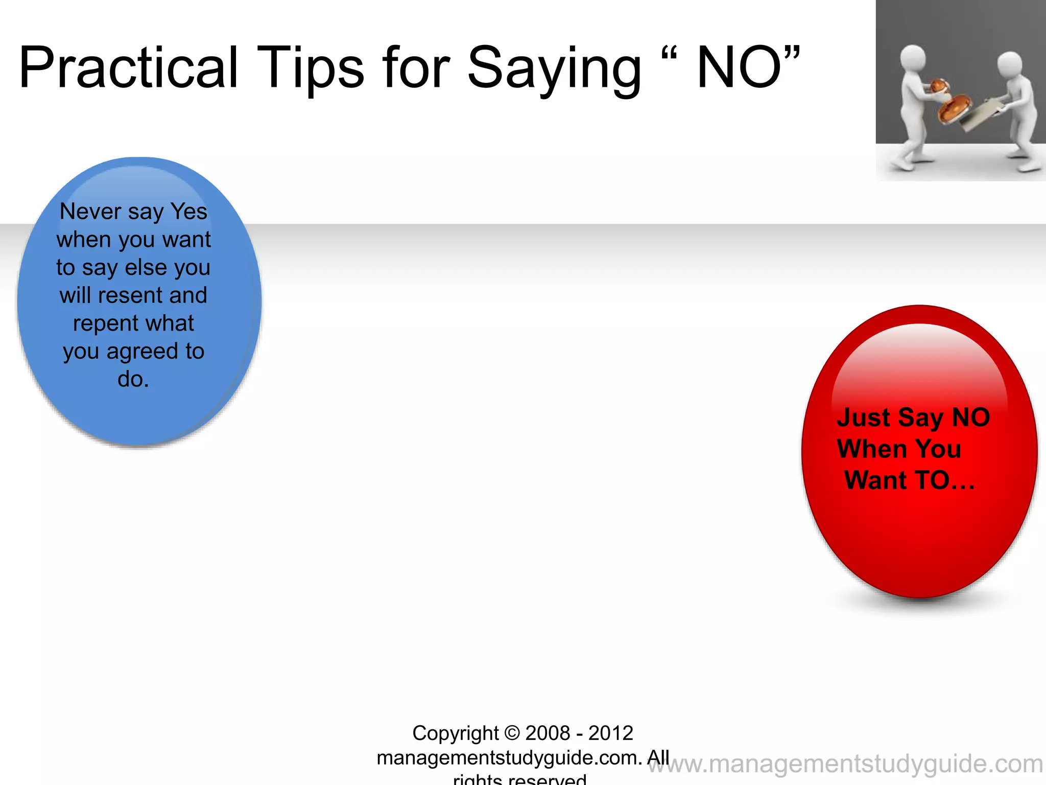 www.managementstudyguide.com
Do Not Feel
shy. Most
people hesitate
to say NO.
Start your
sentence with
a NO
Use an
empathetic
response.
Ask time to “
Think it over”
Stay resolved
not let being
pushed over.
Practical Tips for Saying “ NO”
Never say Yes
when you want
to say else you
will resent and
repent what
you agreed to
do.
Just Say NO
When You
Want TO…
Copyright © 2008 - 2012
managementstudyguide.com. All
 