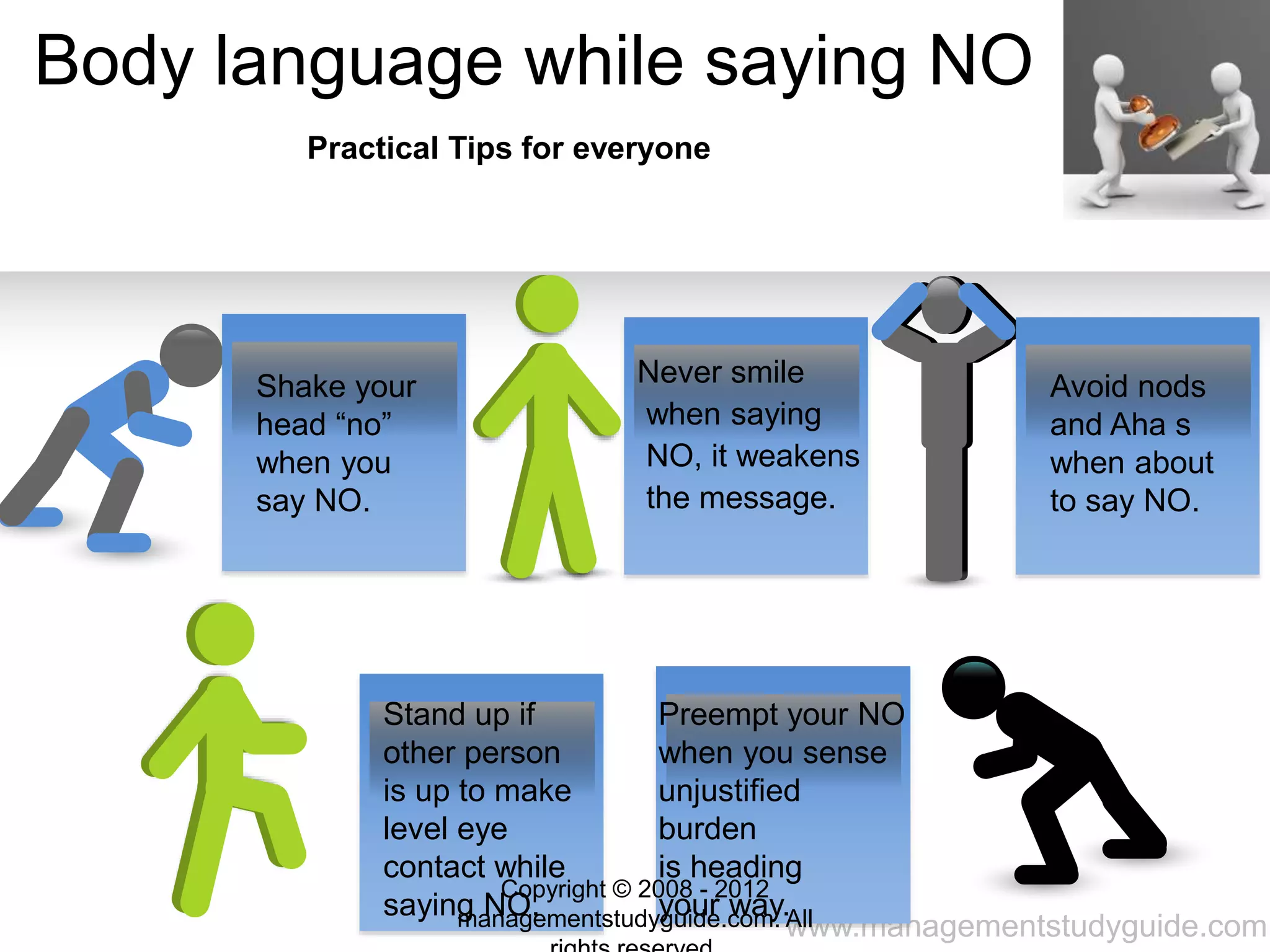 www.managementstudyguide.com
Body language while saying NO
Shake your
head “no”
when you
say NO.
Never smile
when saying
NO, it weakens
the message.
Avoid nods
and Aha s
when about
to say NO.
Stand up if
other person
is up to make
level eye
contact while
saying NO.
Preempt your NO
when you sense
unjustified
burden
is heading
your way.
Practical Tips for everyone
Copyright © 2008 - 2012
managementstudyguide.com. All
 