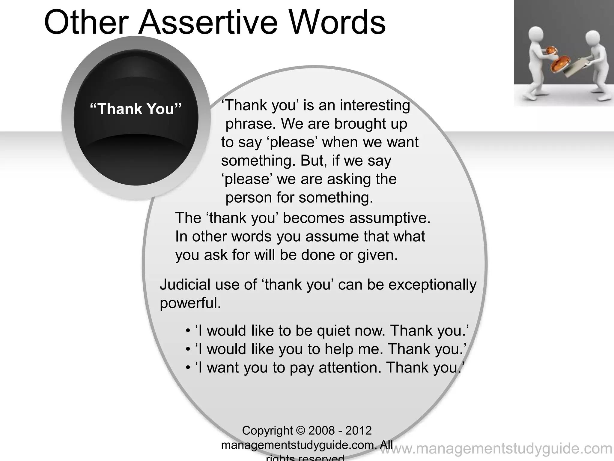 www.managementstudyguide.com
Other Assertive Words
“Thank You” ‘Thank you’ is an interesting
phrase. We are brought up
to say ‘please’ when we want
something. But, if we say
‘please’ we are asking the
person for something.
.The ‘thank you’ becomes assumptive.
In other words you assume that what
you ask for will be done or given.
Judicial use of ‘thank you’ can be exceptionally
powerful.
• ‘I would like to be quiet now. Thank you.’
• ‘I would like you to help me. Thank you.’
• ‘I want you to pay attention. Thank you.’
Copyright © 2008 - 2012
managementstudyguide.com. All
 