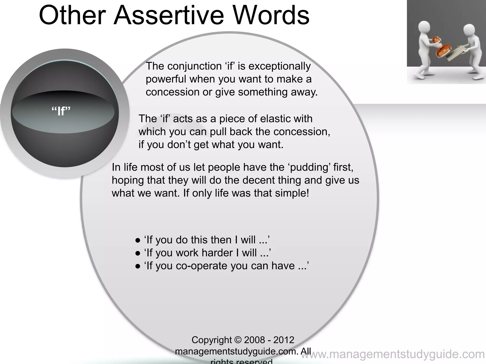 www.managementstudyguide.com
Other Assertive Words
“If”
The conjunction ‘if’ is exceptionally
powerful when you want to make a
concession or give something away.
The ‘if’ acts as a piece of elastic with
which you can pull back the concession,
if you don’t get what you want.
In life most of us let people have the ‘pudding’ first,
hoping that they will do the decent thing and give us
what we want. If only life was that simple!
● ‘If you do this then I will ...’
● ‘If you work harder I will ...’
● ‘If you co-operate you can have ...’
Copyright © 2008 - 2012
managementstudyguide.com. All
 