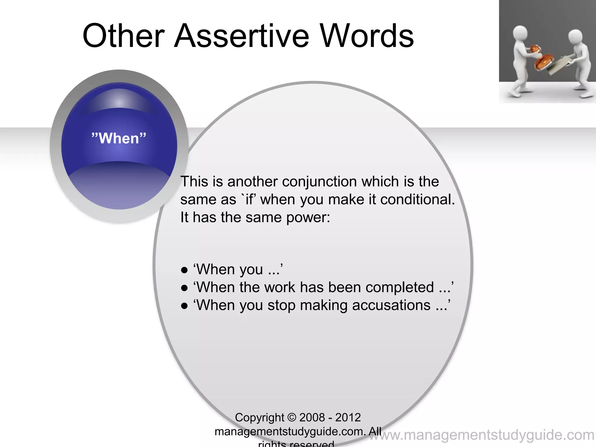 www.managementstudyguide.com
Other Assertive Words
”When”
This is another conjunction which is the
same as `if’ when you make it conditional.
It has the same power:
● ‘When you ...’
● ‘When the work has been completed ...’
● ‘When you stop making accusations ...’
Copyright © 2008 - 2012
managementstudyguide.com. All
 