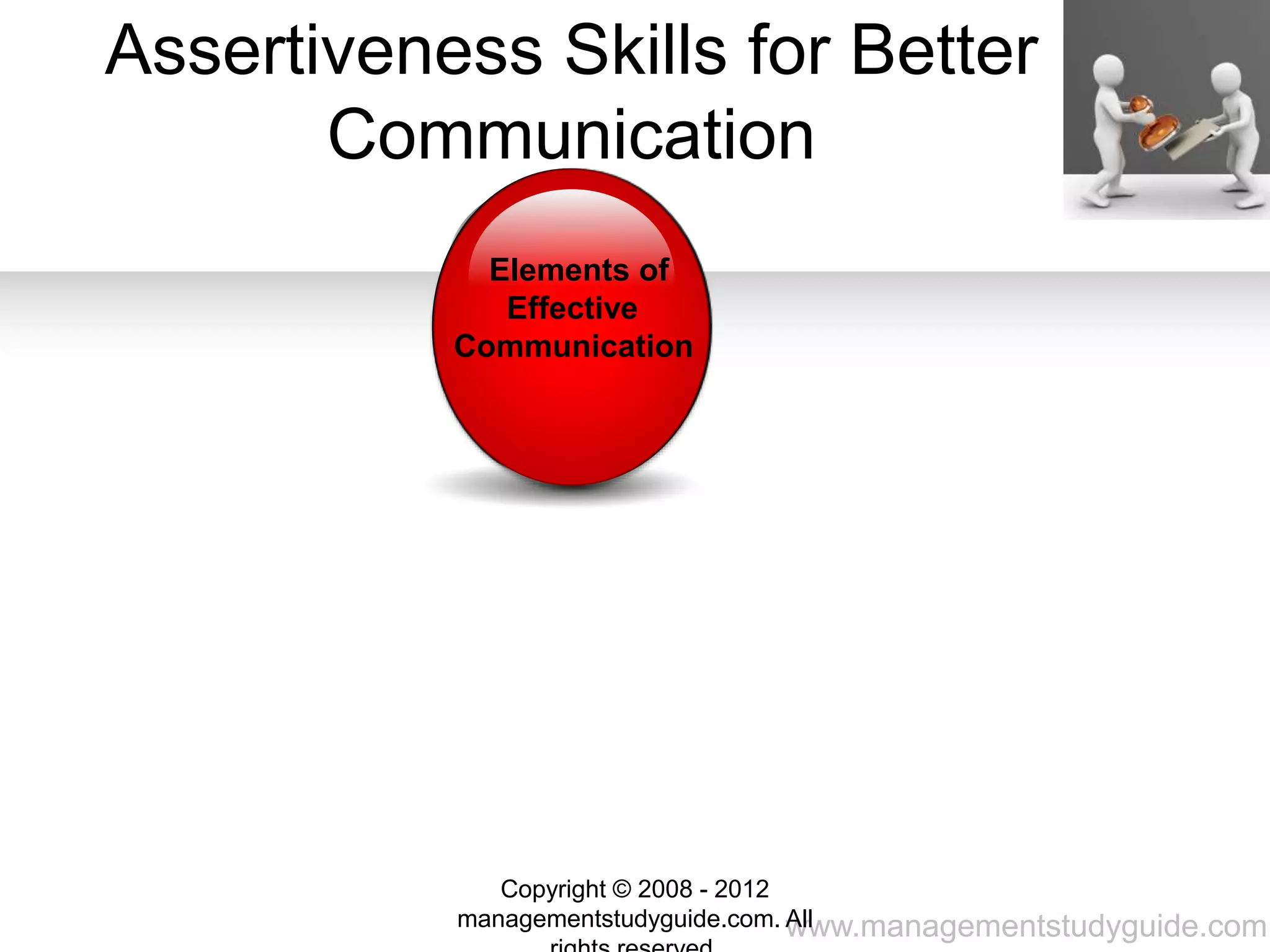 www.managementstudyguide.com
Genuine
Assertive,
Non
Aggressiv
e
Well
Thought
out
Fact
based
Respectful
Assertiveness Skills for Better
Communication
Elements of
Effective
Communication
Copyright © 2008 - 2012
managementstudyguide.com. All
 