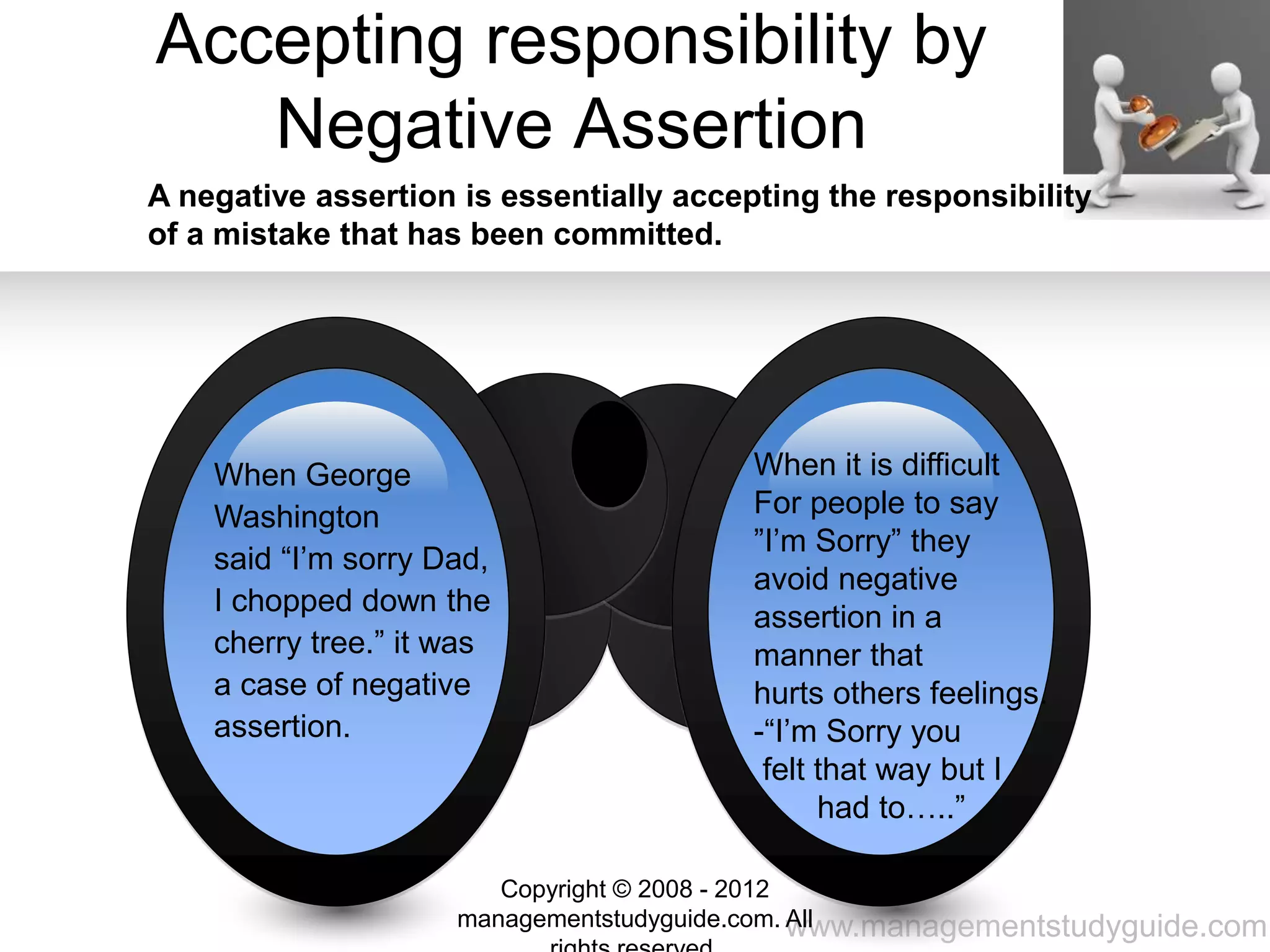 www.managementstudyguide.com
Accepting responsibility by
Negative Assertion
A negative assertion is essentially accepting the responsibility
of a mistake that has been committed.
When George
Washington
said “I’m sorry Dad,
I chopped down the
cherry tree.” it was
a case of negative
assertion.
When it is difficult
For people to say
”I’m Sorry” they
avoid negative
assertion in a
manner that
hurts others feelings.
-“I’m Sorry you
felt that way but I
had to…..”
Copyright © 2008 - 2012
managementstudyguide.com. All
 