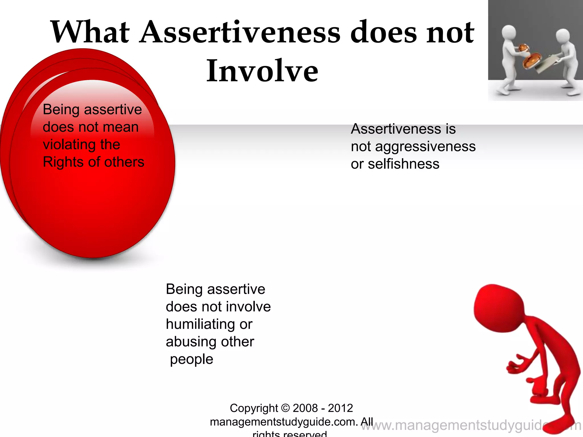 www.managementstudyguide.com
What Assertiveness does not
Involve
Assertiveness is
not aggressiveness
or selfishness
Being assertive
does not involve
humiliating or
abusing other
people
Being assertive
does not mean
violating the
Rights of others
Copyright © 2008 - 2012
managementstudyguide.com. All
 