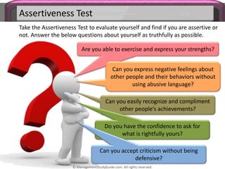 Assertiveness Test
Take the Assertiveness Test to evaluate yourself and find if you are assertive or
not. Answer the below questions about yourself as truthfully as possible.
Are you able to exercise and express your strengths?
Can you express negative feelings about
other people and their behaviors without
using abusive language?
Can you easily recognize and compliment
other people’s achievements?
Do you have the confidence to ask for
what is rightfully yours?
Can you accept criticism without being
defensive?
© ManagementStudyGuide.com. All rights reserved.
 