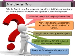 Assertiveness Test
Take the Assertiveness Test to evaluate yourself and find if you are assertive or
not. Answer the below questions about yourself as truthfully as possible.
Do you feel comfortable accepting compliments?
Are you able to refuse unreasonable
requests from friends, family, or co-
workers?
Are you able to stand up for your rights?
Can you comfortably start and carry on a
conversation with others?
Do you ask for assistance when you need
it?
© ManagementStudyGuide.com. All rights reserved.
 