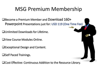 MSG Premium Membership
19
Become a Premium Member and Download 160+
Powerpoint Presentations just for: USD 119 (One Time Fee)
Unlimited Downloads for Lifetime.
View Course Modules Online.
Exceptional Design and Content.
Self Paced Trainings.
Cost Effective: Continuous Addition to the Resource Library.
 