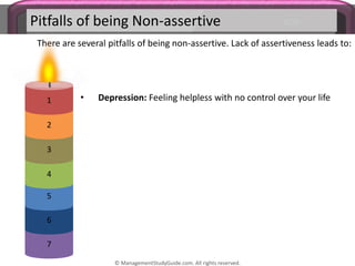Pitfalls of being Non-assertive
There are several pitfalls of being non-assertive. Lack of assertiveness leads to:
7
6
5
4
3
2
1 • Depression: Feeling helpless with no control over your life
© ManagementStudyGuide.com. All rights reserved.
 