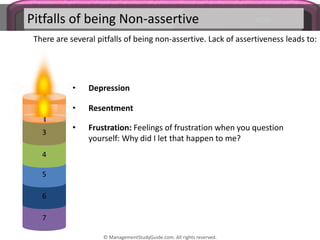Pitfalls of being Non-assertive
There are several pitfalls of being non-assertive. Lack of assertiveness leads to:
• Resentment
• Depression
7
6
5
4
3
2
• Frustration: Feelings of frustration when you question
yourself: Why did I let that happen to me?
© ManagementStudyGuide.com. All rights reserved.
 