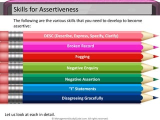 Skills for Assertiveness
The following are the various skills that you need to develop to become
assertive:
DESC (Describe, Express, Specify, Clarify)
Broken Record
Fogging
Negative Enquiry
Negative Assertion
“I” Statements
Disagreeing Gracefully
Let us look at each in detail.
© ManagementStudyGuide.com. All rights reserved.
 