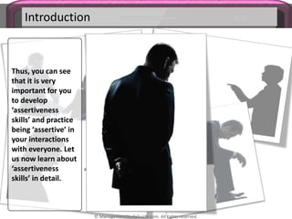 Introduction
Thus, you can see
that it is very
important for you
to develop
‘assertiveness
skills’ and practice
being ‘assertive’ in
your interactions
with everyone. Let
us now learn about
‘assertiveness
skills’ in detail.
© ManagementStudyGuide.com. All rights reserved.
 