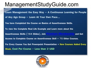 Learn Management the Easy Way – A Continuous Learning for People
of Any Age Group – Learn At Your Own Pace….
You have Completed the Course on Basics of Assertiveness Skills.
To view the Complete Real Life Example and Learn more about the
Assertiveness Skills (164 Slides), Join Premium Membership and Get
Access to Complete Course on Assertiveness Skill + 75 Other Courses.
For Every Course You Get Powerpoint Presentation + New Courses Added Every
Week. Cost Per Course - Less than 2 USD
ManagementStudyGuide.com
 