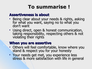 To summarise !
Assertiveness is about
 Being clear about your needs & rights, asking
  for what you want, saying no to what you
  don’t want
 Using direct, open & honest communication,
  taking responsibility, respecting others & not
  violating their rights
When you are assertive
 Others will feel comfortable, know where you
  stand & respect you for your honesty
 Your needs get met, you experience less
  stress & more satisfaction with life in general
 