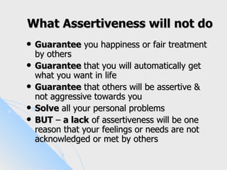 What Assertiveness will not do
   Guarantee you happiness or fair treatment
    by others
   Guarantee that you will automatically get
    what you want in life
   Guarantee that others will be assertive &
    not aggressive towards you
   Solve all your personal problems
   BUT – a lack of assertiveness will be one
    reason that your feelings or needs are not
    acknowledged or met by others
 