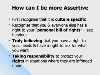 How can I be more Assertive

   First recognise that it is culture specific
   Recognise that you & everyone else has a
    right to your “personal bill of rights” – see
    handout
   Truly believing that you have a right to
    your needs & have a right to ask for what
    you want
   Taking responsibility to protect your
    rights in situations where they are infringed
    upon
 