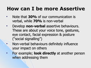 How can I be more Assertive
   Note that 30% of our communication is
    verbal, while 70% is non-verbal
   Develop non-verbal assertive behaviours.
    These are about your voice tone, gestures,
    eye contact, facial expression & posture
    (“social signalling”)
   Non-verbal behaviours definitely influence
    your impact on others
   For example; look directly at another person
    when addressing them
 