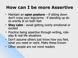 How can I be more Assertive
   Maintain an open posture – if sitting down
    don’t cross your legs/arms - if standing up do
    so erectly & on both feet
   Stay calm - avoid getting overly emotional or
    excited
   Practice being assertive through writing, role-
    play & real life situations
   Don’t assume others just know how you feel,
    what you need or want. Make these known
   Other people are not mind readers
 