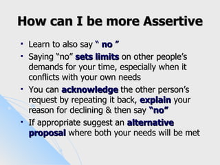 How can I be more Assertive
   Learn to also say “ no ”
   Saying “no” sets limits on other people’s
    demands for your time, especially when it
    conflicts with your own needs
   You can acknowledge the other person’s
    request by repeating it back, explain your
    reason for declining & then say “no”
   If appropriate suggest an alternative
    proposal where both your needs will be met
 