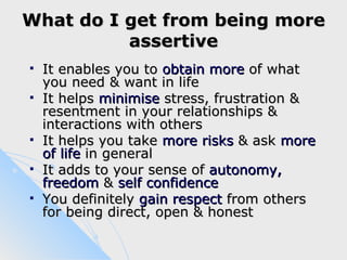 What do I get from being more
          assertive
   It enables you to obtain more of what
    you need & want in life
   It helps minimise stress, frustration &
    resentment in your relationships &
    interactions with others
   It helps you take more risks & ask more
    of life in general
   It adds to your sense of autonomy,
    freedom & self confidence
   You definitely gain respect from others
    for being direct, open & honest
 