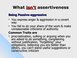 What isn’t assertiveness
Being Passive-aggressive
 You express anger & aggression in a covert
  way
 You fail to do your share of the work & make
  unreasonable criticisms of authority
Common Traits are
 procrastination, sulking or arguing when you
  are asked to do something, complaining
  without justification, “forgetting” your
  obligations, believing you are better than
  others, you can’t stand useful suggestions or
  constructive criticism
 