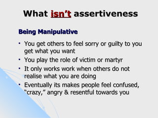 What isn’t assertiveness

Being Manipulative
   You get others to feel sorry or guilty to you
    get what you want
   You play the role of victim or martyr
   It only works work when others do not
    realise what you are doing
   Eventually its makes people feel confused,
    “crazy,” angry & resentful towards you
 