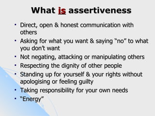 What is assertiveness
   Direct, open & honest communication with
    others
   Asking for what you want & saying “no” to what
    you don’t want
   Not negating, attacking or manipulating others
   Respecting the dignity of other people
   Standing up for yourself & your rights without
    apologising or feeling guilty
   Taking responsibility for your own needs
   “Energy”
 