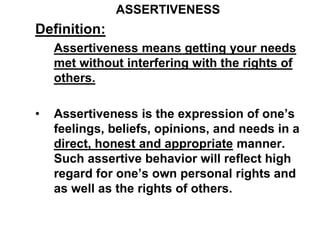 ASSERTIVENESS
Definition:
Assertiveness means getting your needs
met without interfering with the rights of
others.
• Assertiveness is the expression of one’s
feelings, beliefs, opinions, and needs in a
direct, honest and appropriate manner.
Such assertive behavior will reflect high
regard for one’s own personal rights and
as well as the rights of others.
 