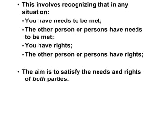 • This involves recognizing that in any
situation:
-You have needs to be met;
-The other person or persons have needs
to be met;
-You have rights;
-The other person or persons have rights;
• The aim is to satisfy the needs and rights
of both parties.
 