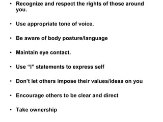 • Recognize and respect the rights of those around
you.
• Use appropriate tone of voice.
• Be aware of body posture/language
• Maintain eye contact.
• Use “I” statements to express self
• Don’t let others impose their values/ideas on you
• Encourage others to be clear and direct
• Take ownership
 
