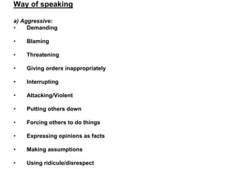 Way of speaking
a) Aggressive:
• Demanding
• Blaming
• Threatening
• Giving orders inappropriately
• Interrupting
• Attacking/Violent
• Putting others down
• Forcing others to do things
• Expressing opinions as facts
• Making assumptions
• Using ridicule/disrespect
 