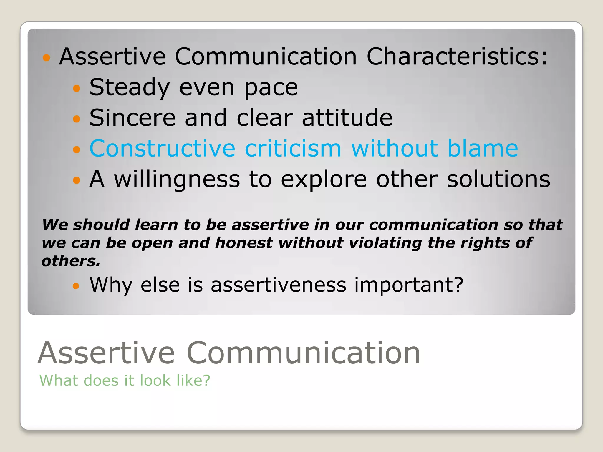 Assertive Communication
What does it look like?
 Assertive Communication Characteristics:
 Steady even pace
 Sincere and clear attitude
 Constructive criticism without blame
 A willingness to explore other solutions
We should learn to be assertive in our communication so that
we can be open and honest without violating the rights of
others.
 Why else is assertiveness important?
 