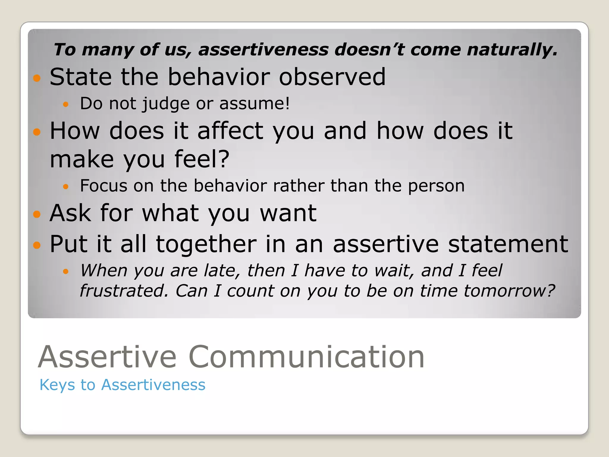 Assertive Communication
Keys to Assertiveness
To many of us, assertiveness doesn’t come naturally.
 State the behavior observed
 Do not judge or assume!
 How does it affect you and how does it
make you feel?
 Focus on the behavior rather than the person
 Ask for what you want
 Put it all together in an assertive statement
 When you are late, then I have to wait, and I feel
frustrated. Can I count on you to be on time tomorrow?
 