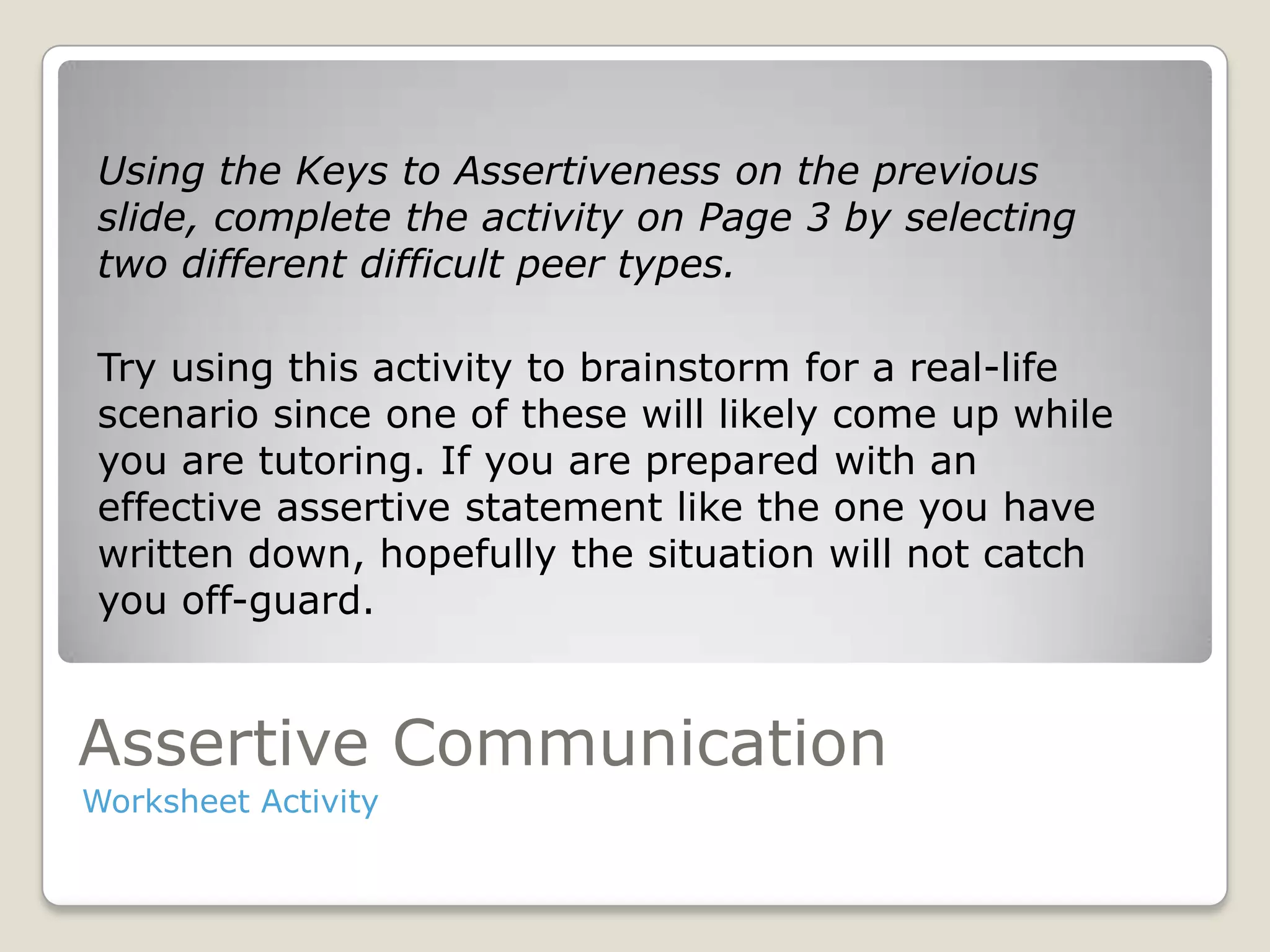 Assertive Communication
Worksheet Activity
Using the Keys to Assertiveness on the previous
slide, complete the activity on Page 3 by selecting
two different difficult peer types.
Try using this activity to brainstorm for a real-life
scenario since one of these will likely come up while
you are tutoring. If you are prepared with an
effective assertive statement like the one you have
written down, hopefully the situation will not catch
you off-guard.
 