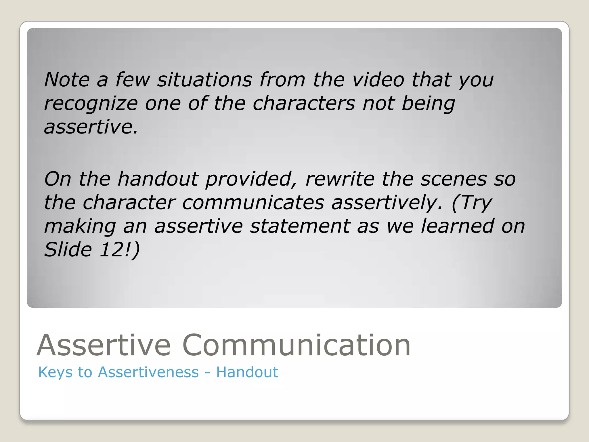 Assertive Communication
Keys to Assertiveness - Handout
Note a few situations from the video that you
recognize one of the characters not being
assertive.
On the handout provided, rewrite the scenes so
the character communicates assertively. (Try
making an assertive statement as we learned on
Slide 12!)
 