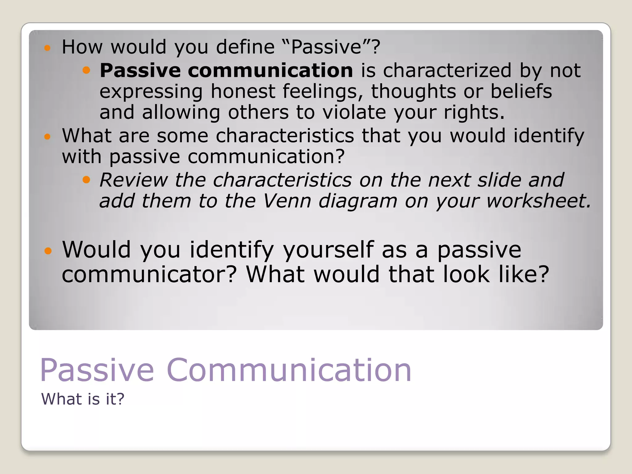 What is it?
 How would you define “Passive”?
 Passive communication is characterized by not
expressing honest feelings, thoughts or beliefs
and allowing others to violate your rights.
 What are some characteristics that you would identify
with passive communication?
 Review the characteristics on the next slide and
add them to the Venn diagram on your worksheet.
 Would you identify yourself as a passive
communicator? What would that look like?
Passive Communication
 