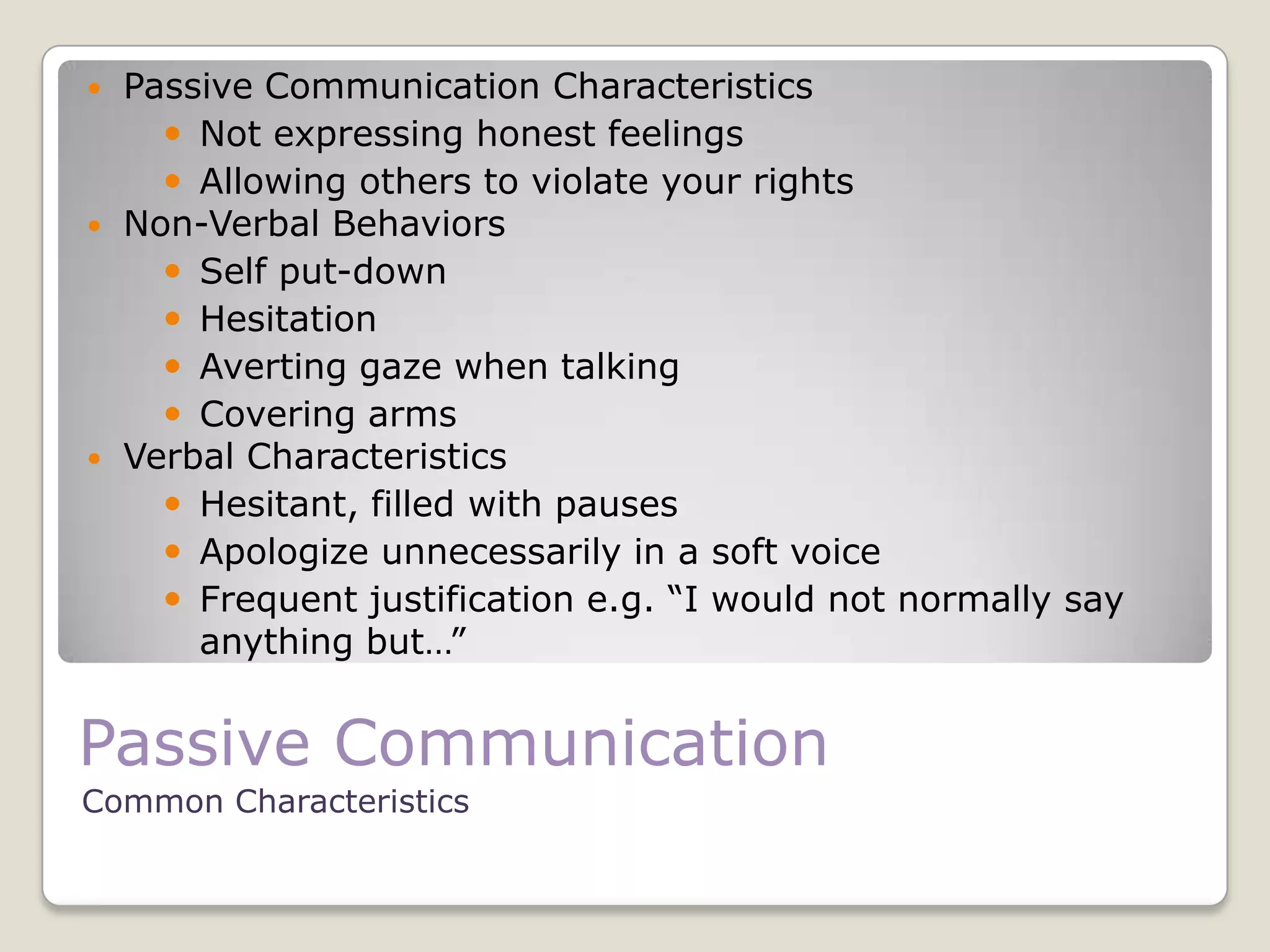 Passive Communication
Common Characteristics
 Passive Communication Characteristics
 Not expressing honest feelings
 Allowing others to violate your rights
 Non-Verbal Behaviors
 Self put-down
 Hesitation
 Averting gaze when talking
 Covering arms
 Verbal Characteristics
 Hesitant, filled with pauses
 Apologize unnecessarily in a soft voice
 Frequent justification e.g. “I would not normally say
anything but…”
 