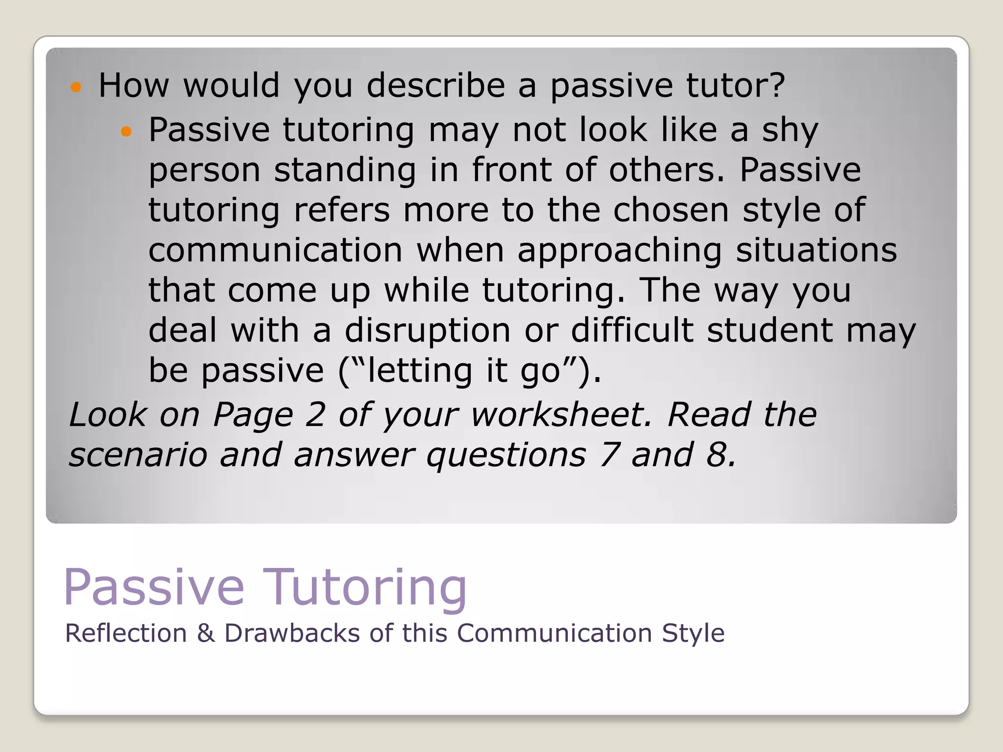 Passive Tutoring
Reflection & Drawbacks of this Communication Style
 How would you describe a passive tutor?
 Passive tutoring may not look like a shy
person standing in front of others. Passive
tutoring refers more to the chosen style of
communication when approaching situations
that come up while tutoring. The way you
deal with a disruption or difficult student may
be passive (“letting it go”).
Look on Page 2 of your worksheet. Read the
scenario and answer questions 7 and 8.
 