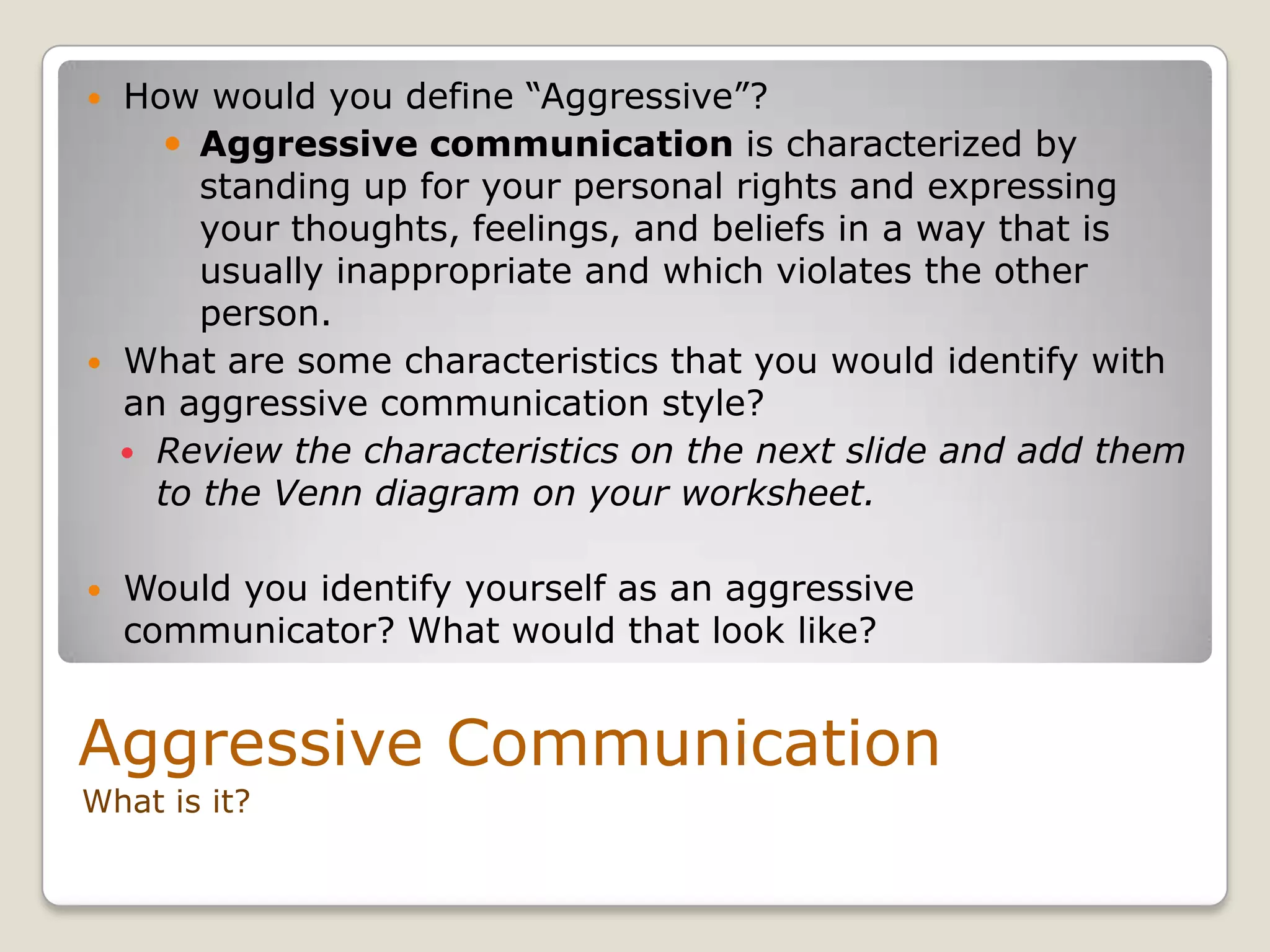 What is it?
 How would you define “Aggressive”?
 Aggressive communication is characterized by
standing up for your personal rights and expressing
your thoughts, feelings, and beliefs in a way that is
usually inappropriate and which violates the other
person.
 What are some characteristics that you would identify with
an aggressive communication style?
 Review the characteristics on the next slide and add them
to the Venn diagram on your worksheet.
 Would you identify yourself as an aggressive
communicator? What would that look like?
Aggressive Communication
 
