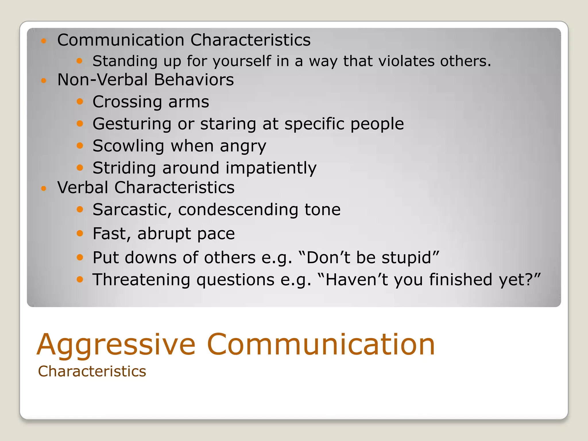 Aggressive Communication
Characteristics
 Communication Characteristics
 Standing up for yourself in a way that violates others.
 Non-Verbal Behaviors
 Crossing arms
 Gesturing or staring at specific people
 Scowling when angry
 Striding around impatiently
 Verbal Characteristics
 Sarcastic, condescending tone
 Fast, abrupt pace
 Put downs of others e.g. “Don’t be stupid”
 Threatening questions e.g. “Haven’t you finished yet?”
 