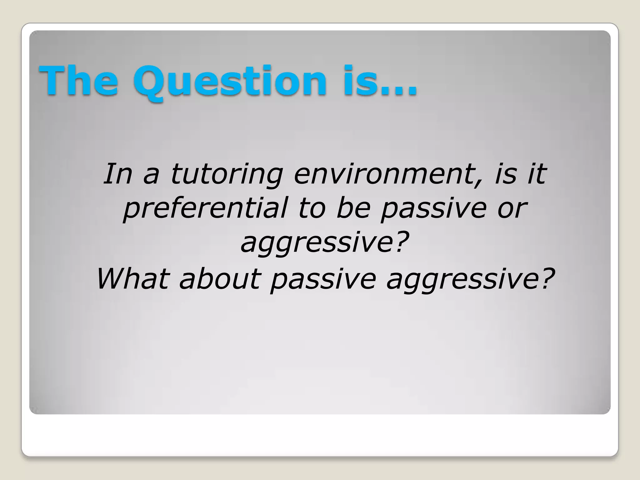 The Question is…
In a tutoring environment, is it
preferential to be passive or
aggressive?
What about passive aggressive?
 