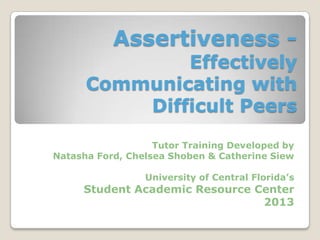 Assertiveness -
Effectively
Communicating with
Difficult Peers
Tutor Training Developed by
Natasha Ford, Chelsea Shoben & Catherine Siew
University of Central Florida’s
Student Academic Resource Center
2013
 