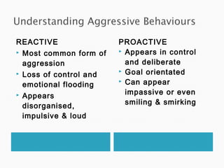 REACTIVE
 Most common form of
aggression
 Loss of control and
emotional flooding
 Appears
disorganised,
impulsive & loud
PROACTIVE
 Appears in control
and deliberate
 Goal orientated
 Can appear
impassive or even
smiling & smirking
 
