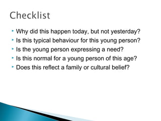  Why did this happen today, but not yesterday?
 Is this typical behaviour for this young person?
 Is the young person expressing a need?
 Is this normal for a young person of this age?
 Does this reflect a family or cultural belief?
 