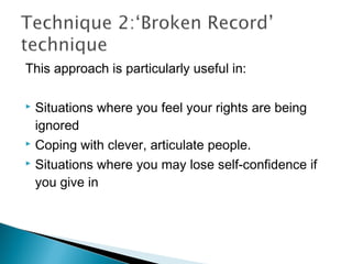 This approach is particularly useful in:
 Situations where you feel your rights are being
ignored
 Coping with clever, articulate people.
 Situations where you may lose self-confidence if
you give in
 