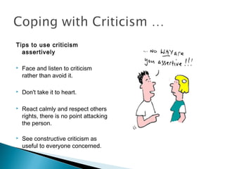 Tips to use criticism
assertively
 Face and listen to criticism
rather than avoid it.
 Don't take it to heart.
 React calmly and respect others
rights, there is no point attacking
the person.
 See constructive criticism as
useful to everyone concerned.
 