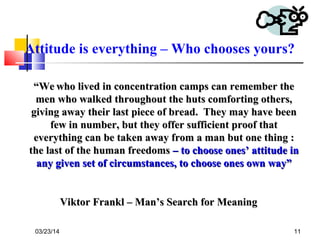 03/23/14 11
““WeWe who lived in concentration camps can remember thewho lived in concentration camps can remember the
men who walked throughout the huts comforting others,men who walked throughout the huts comforting others,
giving away their last piece of bread. They may have beengiving away their last piece of bread. They may have been
few in number, but they offer sufficient proof thatfew in number, but they offer sufficient proof that
everything can be taken away from a man but one thing :everything can be taken away from a man but one thing :
the last of the human freedomsthe last of the human freedoms – to choose ones’ attitude in– to choose ones’ attitude in
any given set of circumstances, to choose ones own way”any given set of circumstances, to choose ones own way”
Viktor Frankl – Man’s Search for MeaningViktor Frankl – Man’s Search for Meaning
Attitude is everything – Who chooses yours?
 