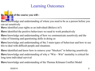 03/23/14 2
Learning Outcomes
By the end of the course you will :
Have knowledge and understanding of where you need to be as a person before you
can act assertively
Have identified your rights as an individual (Believe in?)
Have knowledge and understanding of how we communicate assertively and the
value of listening and questioning skills in doing so
Have knowledge and understanding of the 3 main types of behaviour and how to use
this to deal with difficult people and situations
Have identified and know how to remove your “blockers” to behaving assertively
Have knowledge and understanding of why a “Win – Win” mentality is critical for
long term individual survival
Have knowledge and understanding of the Thomas Kilmann Conflict Model
Have identified the positive behaviours we need to work productively
 