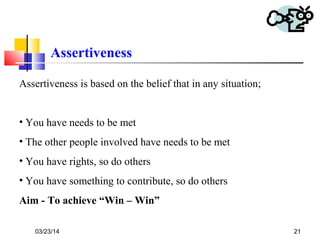 03/23/14 21
Assertiveness
Assertiveness is based on the belief that in any situation;
• You have needs to be met
• The other people involved have needs to be met
• You have rights, so do others
• You have something to contribute, so do others
Aim - To achieve “Win – Win”
 